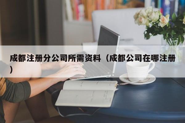 成都注册分公司所需资料（成都公司在哪注册）