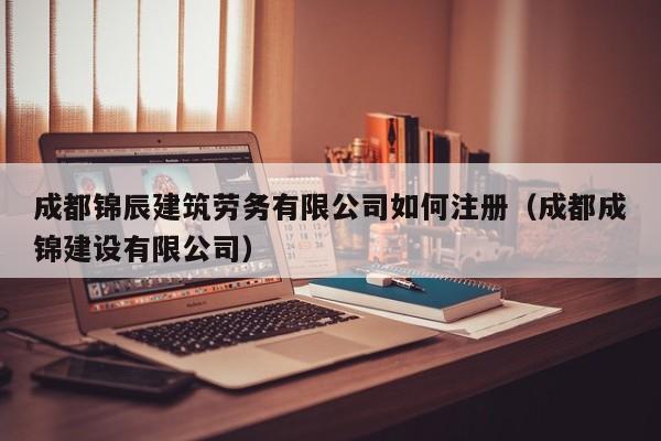 成都锦辰建筑劳务有限公司如何注册（成都成锦建设有限公司）