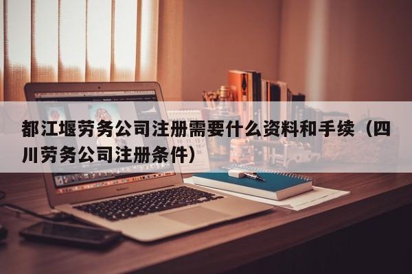 都江堰劳务公司注册需要什么资料和手续（四川劳务公司注册条件）
