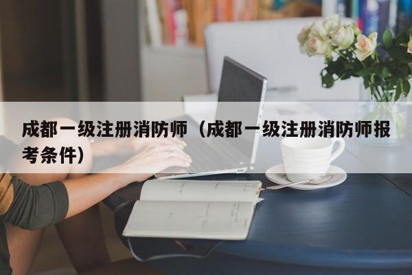 成都一级注册消防师（成都一级注册消防师报考条件）