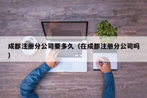 成都注册分公司要多久（在成都注册分公司吗）