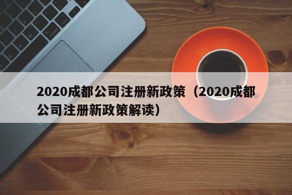 2020成都公司注册新政策（2020成都公司注册新政策解读）