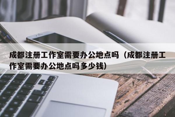 成都注册工作室需要办公地点吗（成都注册工作室需要办公地点吗多少钱）