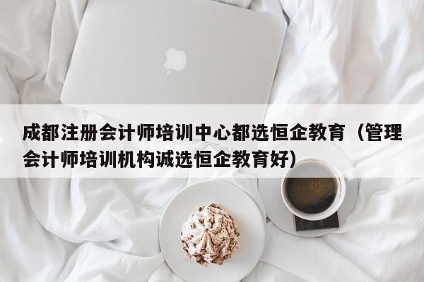 成都注册会计师培训中心都选恒企教育（管理会计师培训机构诚选恒企教育好）