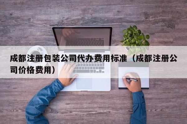 成都注册包装公司代办费用标准（成都注册公司价格费用）