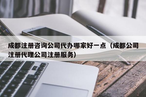 成都注册咨询公司代办哪家好一点（成都公司注册代理公司注册服务）