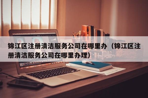 锦江区注册清洁服务公司在哪里办（锦江区注册清洁服务公司在哪里办理）