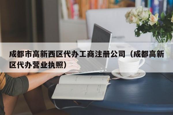 成都市高新西区代办工商注册公司（成都高新区代办营业执照）