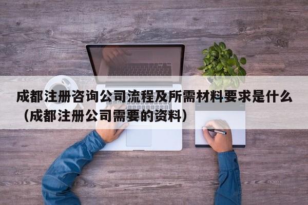 成都注册咨询公司流程及所需材料要求是什么（成都注册公司需要的资料）