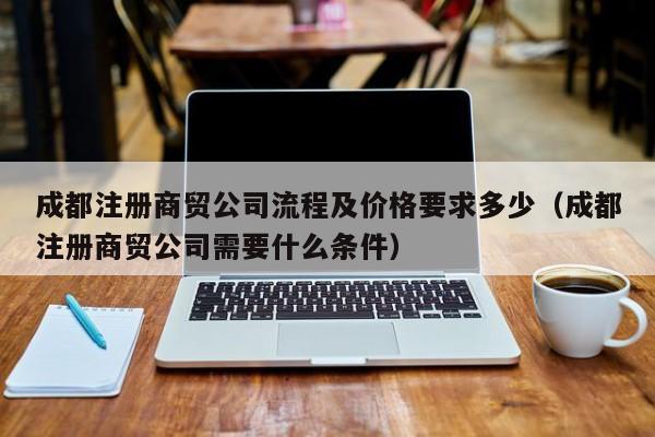 成都注册商贸公司流程及价格要求多少（成都注册商贸公司需要什么条件）