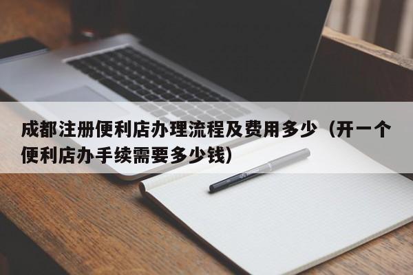 成都注册便利店办理流程及费用多少（开一个便利店办手续需要多少钱）