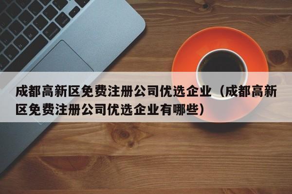 成都高新区免费注册公司优选企业（成都高新区免费注册公司优选企业有哪些）