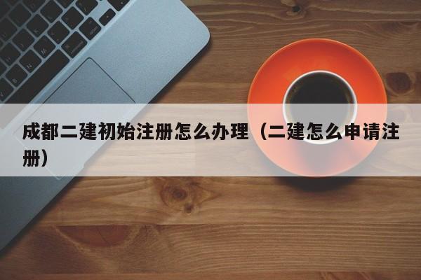 成都二建初始注册怎么办理（二建怎么申请注册）
