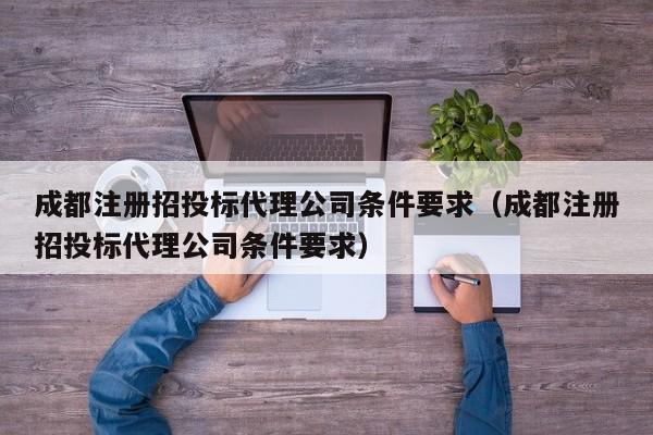 成都注册招投标代理公司条件要求（成都注册招投标代理公司条件要求）
