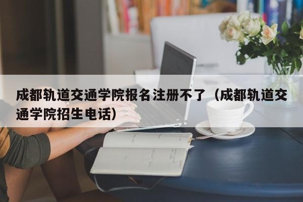 成都轨道交通学院报名注册不了（成都轨道交通学院招生电话）