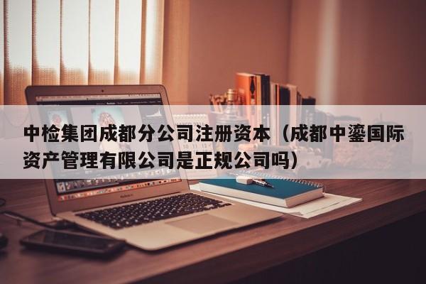 中检集团成都分公司注册资本（成都中鎏国际资产管理有限公司是正规公司吗）