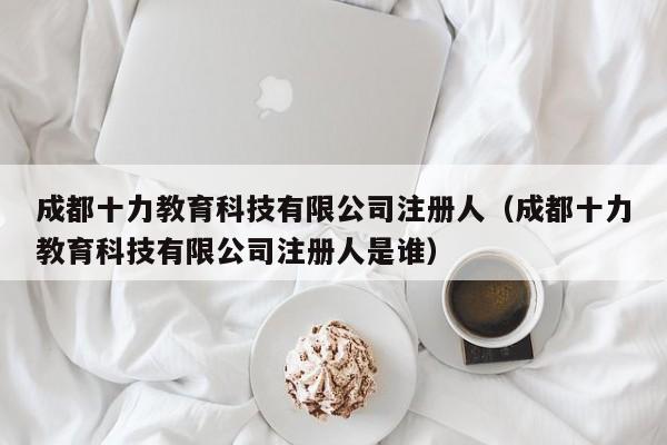 成都十力教育科技有限公司注册人（成都十力教育科技有限公司注册人是谁）