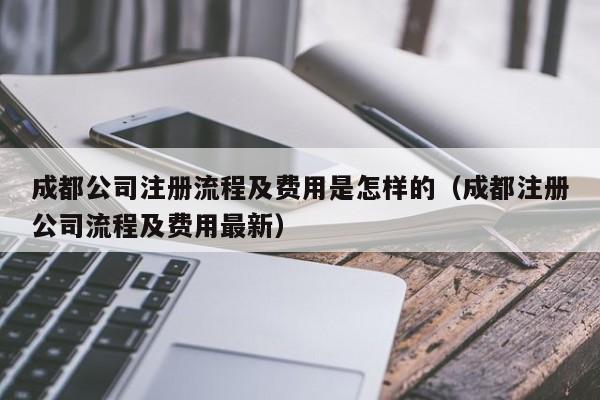 成都公司注册流程及费用是怎样的（成都注册公司流程及费用最新）