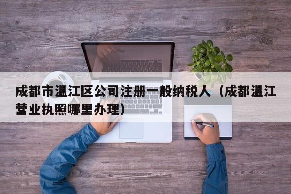 成都市温江区公司注册一般纳税人（成都温江营业执照哪里办理）
