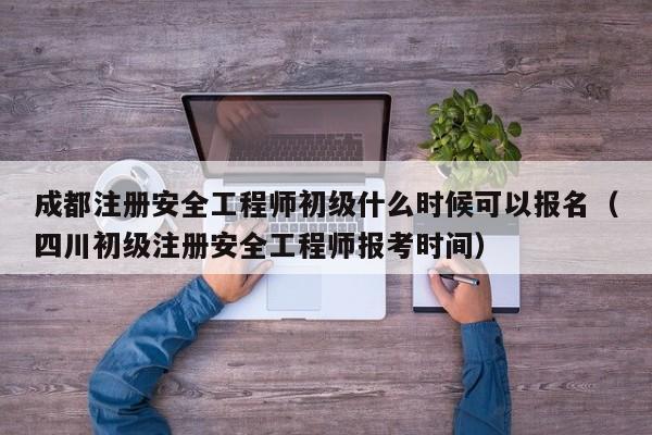 成都注册安全工程师初级什么时候可以报名（四川初级注册安全工程师报考时间）
