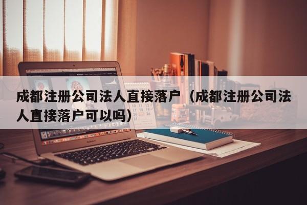 成都注册公司法人直接落户（成都注册公司法人直接落户可以吗）