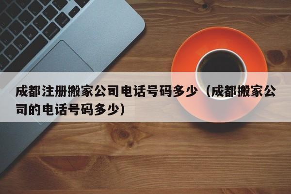 成都注册搬家公司电话号码多少（成都搬家公司的电话号码多少）