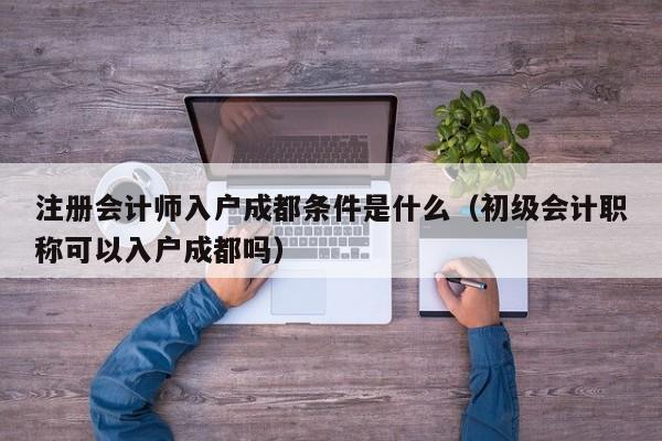 注册会计师入户成都条件是什么（初级会计职称可以入户成都吗）