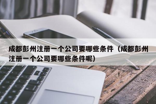 成都彭州注册一个公司要哪些条件（成都彭州注册一个公司要哪些条件呢）