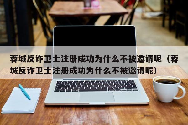蓉城反诈卫士注册成功为什么不被邀请呢（蓉城反诈卫士注册成功为什么不被邀请呢）
