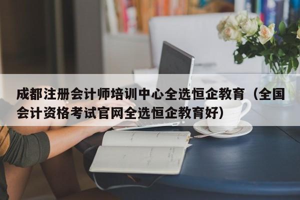 成都注册会计师培训中心全选恒企教育（全国会计资格考试官网全选恒企教育好）