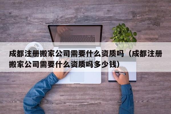 成都注册搬家公司需要什么资质吗（成都注册搬家公司需要什么资质吗多少钱）