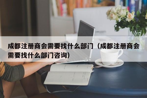 成都注册商会需要找什么部门（成都注册商会需要找什么部门咨询）