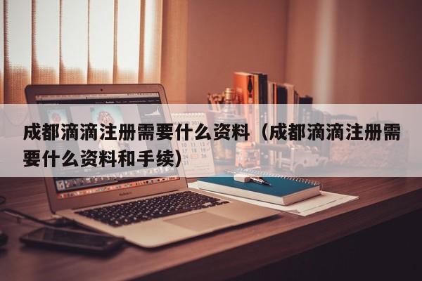 成都滴滴注册需要什么资料（成都滴滴注册需要什么资料和手续）