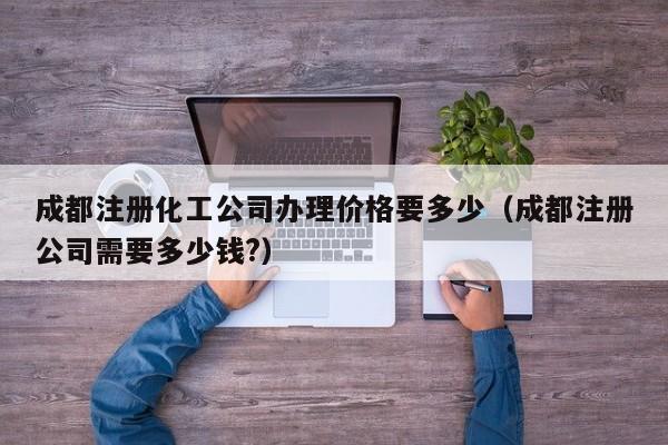 成都注册化工公司办理价格要多少（成都注册公司需要多少钱?）