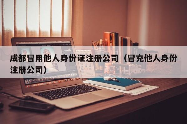 成都冒用他人身份证注册公司（冒充他人身份注册公司）