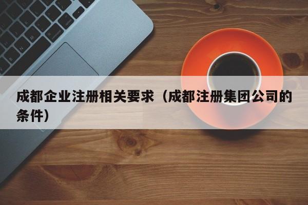 成都企业注册相关要求（成都注册集团公司的条件）