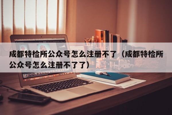 成都特检所公众号怎么注册不了（成都特检所公众号怎么注册不了了）