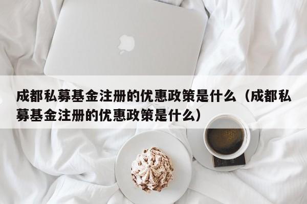 成都私募基金注册的优惠政策是什么（成都私募基金注册的优惠政策是什么）