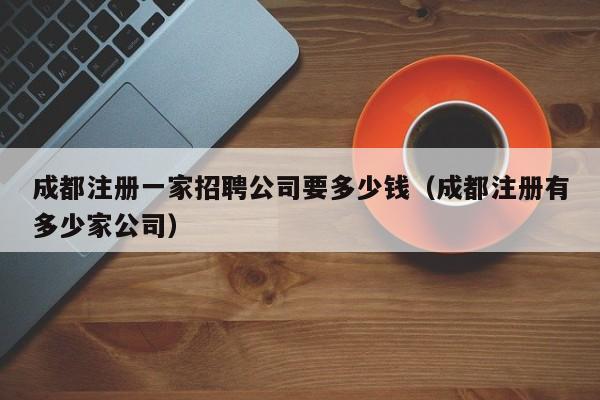 成都注册一家招聘公司要多少钱（成都注册有多少家公司）