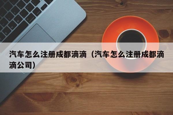汽车怎么注册成都滴滴（汽车怎么注册成都滴滴公司）
