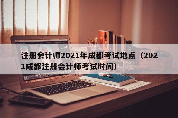 注册会计师2021年成都考试地点（2021成都注册会计师考试时间）