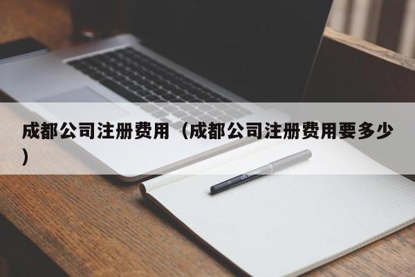 成都公司注册费用（成都公司注册费用要多少）