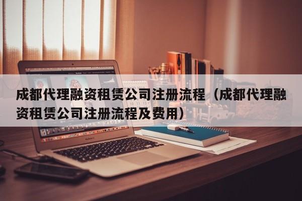 成都代理融资租赁公司注册流程（成都代理融资租赁公司注册流程及费用）