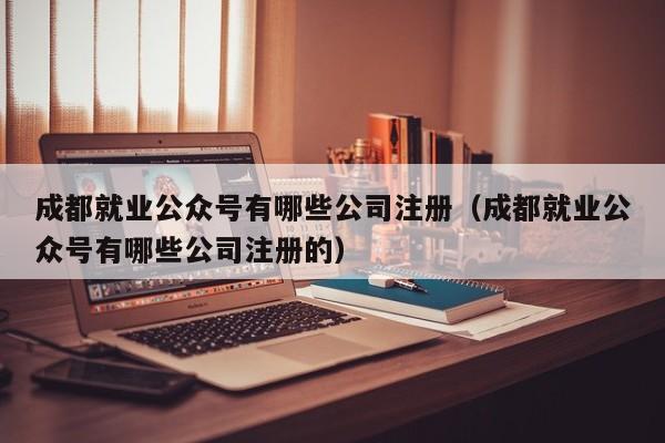 成都就业公众号有哪些公司注册（成都就业公众号有哪些公司注册的）