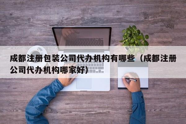 成都注册包装公司代办机构有哪些（成都注册公司代办机构哪家好）