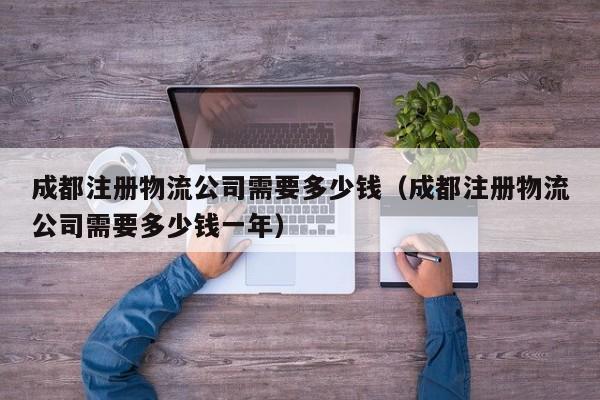 成都注册物流公司需要多少钱（成都注册物流公司需要多少钱一年）