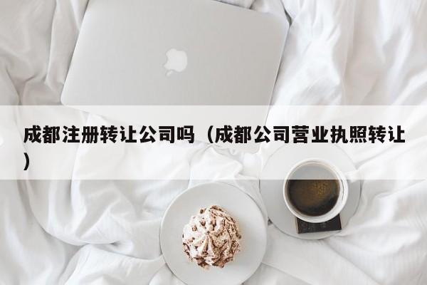 成都注册转让公司吗（成都公司营业执照转让）
