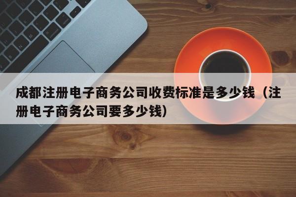 成都注册电子商务公司收费标准是多少钱（注册电子商务公司要多少钱）