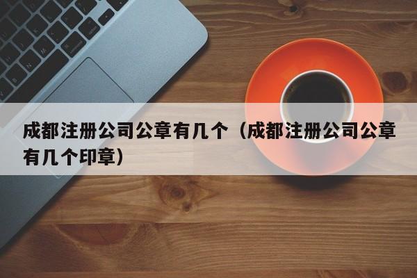 成都注册公司公章有几个（成都注册公司公章有几个印章）