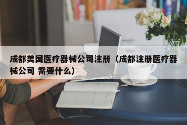成都美国医疗器械公司注册（成都注册医疗器械公司 需要什么）